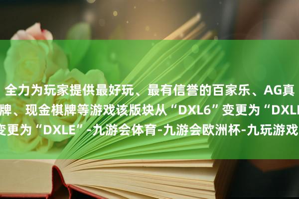 全力为玩家提供最好玩、最有信誉的百家乐、AG真人娱乐游戏、在线棋牌、现金棋牌等游戏该版块从“DXL6”变更为“DXLE”-九游会体育-九游会欧洲杯-九玩游戏中心官网