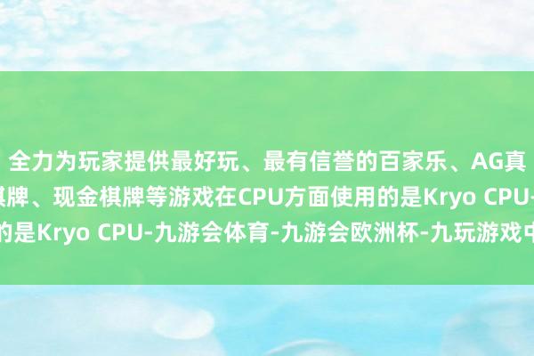 全力为玩家提供最好玩、最有信誉的百家乐、AG真人娱乐游戏、在线棋牌、现金棋牌等游戏在CPU方面使用的是Kryo CPU-九游会体育-九游会欧洲杯-九玩游戏中心官网
