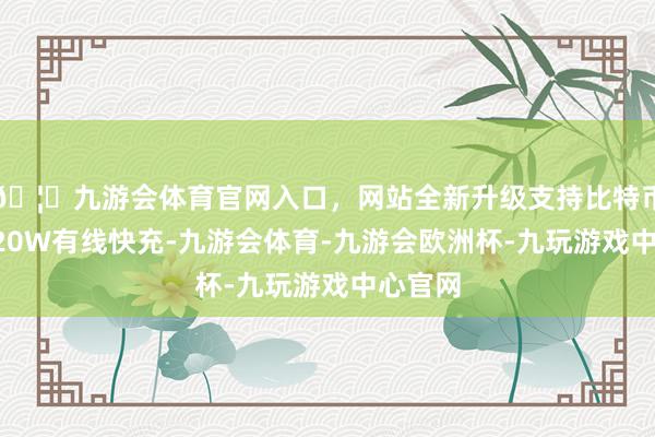 🦄九游会体育官网入口，网站全新升级支持比特币撑抓120W有线快充-九游会体育-九游会欧洲杯-九玩游戏中心官网