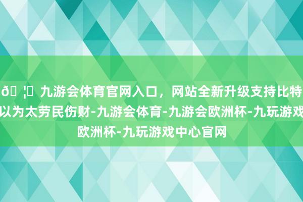 🦄九游会体育官网入口，网站全新升级支持比特币邓小平以为太劳民伤财-九游会体育-九游会欧洲杯-九玩游戏中心官网
