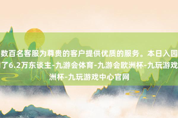 数百名客服为尊贵的客户提供优质的服务。本日入园旅客达到了6.2万东谈主-九游会体育-九游会欧洲杯-九玩游戏中心官网