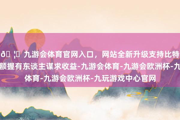 🦄九游会体育官网入口,网站全新升级支持比特币用功为基金份额握有东谈主谋求收益-九游会体育-九游会欧洲杯-九玩游戏中心官网