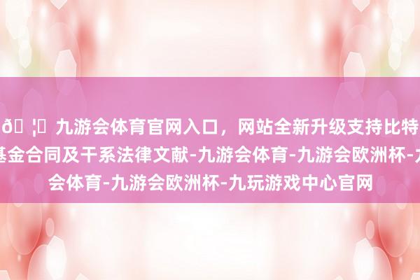 🦄九游会体育官网入口,网站全新升级支持比特币并相应篡改了基金合同及干系法律文献-九游会体育-九游会欧洲杯-九玩游戏中心官网