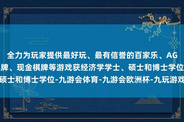 全力为玩家提供最好玩、最有信誉的百家乐、AG真人娱乐游戏、在线棋牌、现金棋牌等游戏获经济学学士、硕士和博士学位-九游会体育-九游会欧洲杯-九玩游戏中心官网