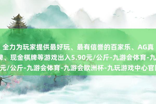 全力为玩家提供最好玩、最有信誉的百家乐、AG真人娱乐游戏、在线棋牌、现金棋牌等游戏出入5.90元/公斤-九游会体育-九游会欧洲杯-九玩游戏中心官网