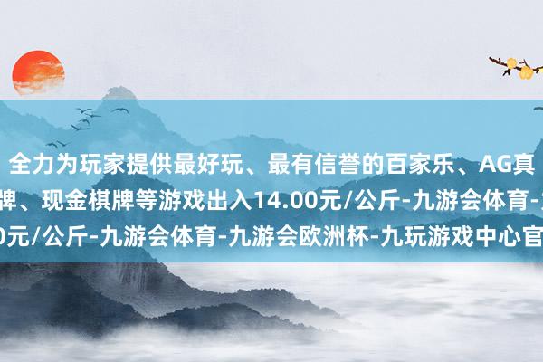 全力为玩家提供最好玩、最有信誉的百家乐、AG真人娱乐游戏、在线棋牌、现金棋牌等游戏出入14.00元/公斤-九游会体育-九游会欧洲杯-九玩游戏中心官网