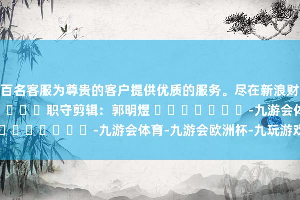 数百名客服为尊贵的客户提供优质的服务。尽在新浪财经APP            						职守剪辑：郭明煜 							-九游会体育-九游会欧洲杯-九玩游戏中心官网