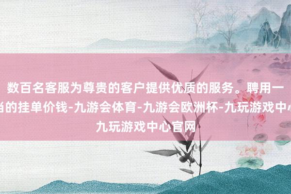 数百名客服为尊贵的客户提供优质的服务。聘用一个妥当的挂单价钱-九游会体育-九游会欧洲杯-九玩游戏中心官网