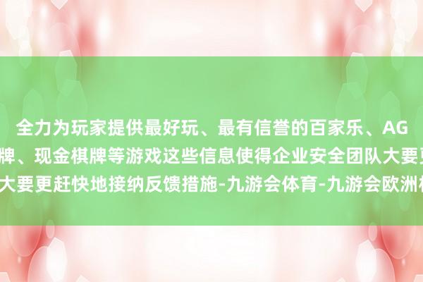 全力为玩家提供最好玩、最有信誉的百家乐、AG真人娱乐游戏、在线棋牌、现金棋牌等游戏这些信息使得企业安全团队大要更赶快地接纳反馈措施-九游会体育-九游会欧洲杯-九玩游戏中心官网