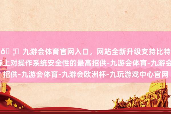 🦄九游会体育官网入口，网站全新升级支持比特币这两个认证是国际上对操作系统安全性的最高招供-九游会体育-九游会欧洲杯-九玩游戏中心官网