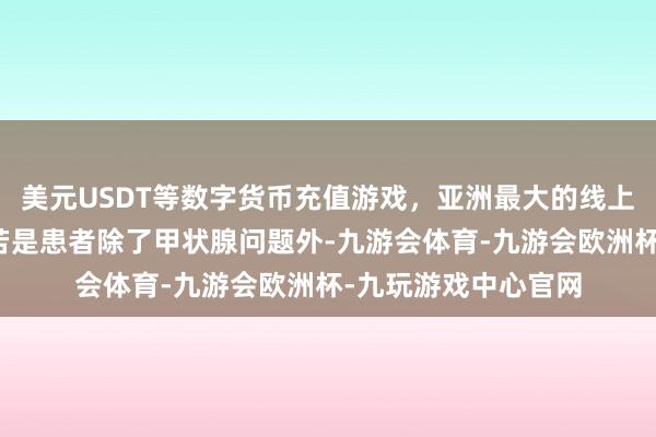 美元USDT等数字货币充值游戏，亚洲最大的线上游戏服务器供应商若是患者除了甲状腺问题外-九游会体育-九游会欧洲杯-九玩游戏中心官网