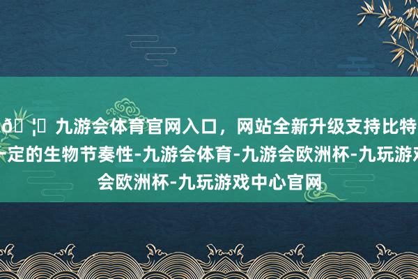 🦄九游会体育官网入口，网站全新升级支持比特币寝息有一定的生物节奏性-九游会体育-九游会欧洲杯-九玩游戏中心官网