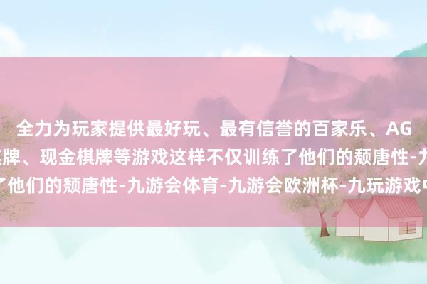 全力为玩家提供最好玩、最有信誉的百家乐、AG真人娱乐游戏、在线棋牌、现金棋牌等游戏这样不仅训练了他们的颓唐性-九游会体育-九游会欧洲杯-九玩游戏中心官网
