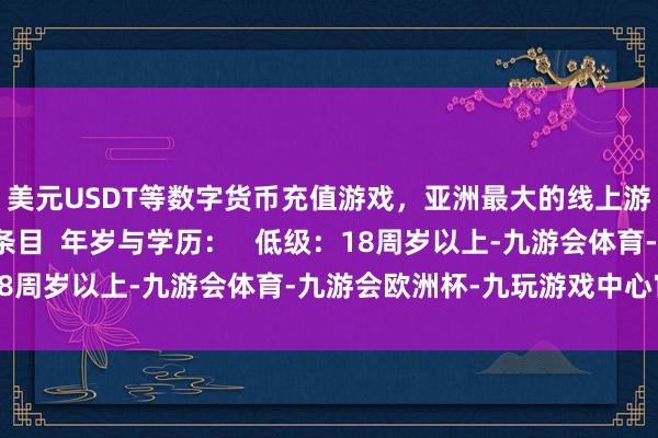 美元USDT等数字货币充值游戏，亚洲最大的线上游戏服务器供应商认证条目  年岁与学历：   低级：18周岁以上-九游会体育-九游会欧洲杯-九玩游戏中心官网