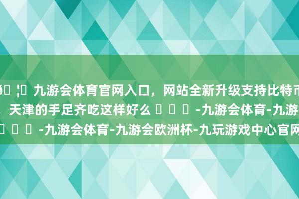 🦄九游会体育官网入口，网站全新升级支持比特币欠六十个叫有点欠债，天津的手足齐吃这样好么 ​​​-九游会体育-九游会欧洲杯-九玩游戏中心官网
