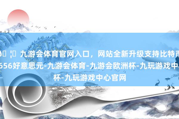 🦄九游会体育官网入口，网站全新升级支持比特币企稳2656好意思元-九游会体育-九游会欧洲杯-九玩游戏中心官网