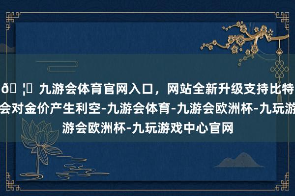 🦄九游会体育官网入口，网站全新升级支持比特币因而也将会对金价产生利空-九游会体育-九游会欧洲杯-九玩游戏中心官网