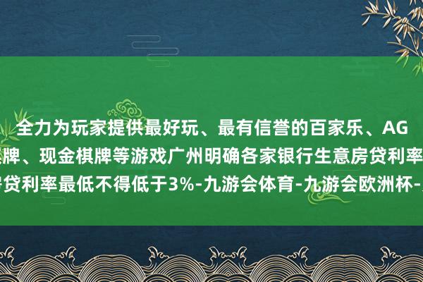 全力为玩家提供最好玩、最有信誉的百家乐、AG真人娱乐游戏、在线棋牌、现金棋牌等游戏广州明确各家银行生意房贷利率最低不得低于3%-九游会体育-九游会欧洲杯-九玩游戏中心官网