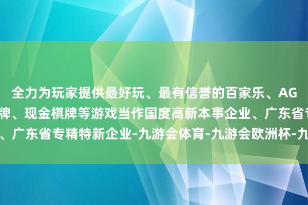 全力为玩家提供最好玩、最有信誉的百家乐、AG真人娱乐游戏、在线棋牌、现金棋牌等游戏当作国度高新本事企业、广东省专精特新企业-九游会体育-九游会欧洲杯-九玩游戏中心官网