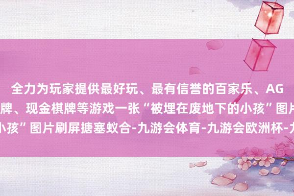 全力为玩家提供最好玩、最有信誉的百家乐、AG真人娱乐游戏、在线棋牌、现金棋牌等游戏一张“被埋在废地下的小孩”图片刷屏搪塞蚁合-九游会体育-九游会欧洲杯-九玩游戏中心官网