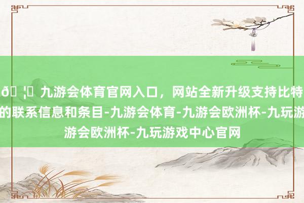 🦄九游会体育官网入口，网站全新升级支持比特币了解认证的联系信息和条目-九游会体育-九游会欧洲杯-九玩游戏中心官网