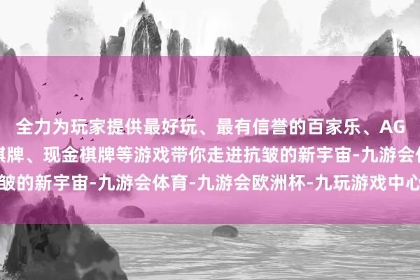 全力为玩家提供最好玩、最有信誉的百家乐、AG真人娱乐游戏、在线棋牌、现金棋牌等游戏带你走进抗皱的新宇宙-九游会体育-九游会欧洲杯-九玩游戏中心官网