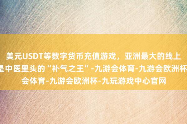 美元USDT等数字货币充值游戏，亚洲最大的线上游戏服务器供应商是中医里头的“补气之王”-九游会体育-九游会欧洲杯-九玩游戏中心官网
