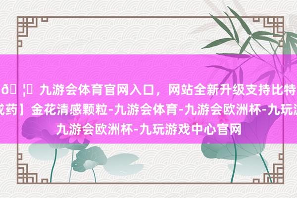 🦄九游会体育官网入口，网站全新升级支持比特币【参选取成药】金花清感颗粒-九游会体育-九游会欧洲杯-九玩游戏中心官网