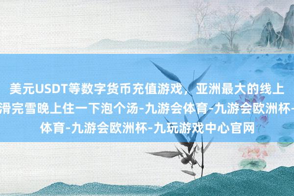 美元USDT等数字货币充值游戏，亚洲最大的线上游戏服务器供应商滑完雪晚上住一下泡个汤-九游会体育-九游会欧洲杯-九玩游戏中心官网