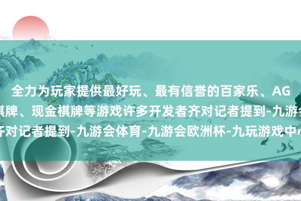 全力为玩家提供最好玩、最有信誉的百家乐、AG真人娱乐游戏、在线棋牌、现金棋牌等游戏许多开发者齐对记者提到-九游会体育-九游会欧洲杯-九玩游戏中心官网