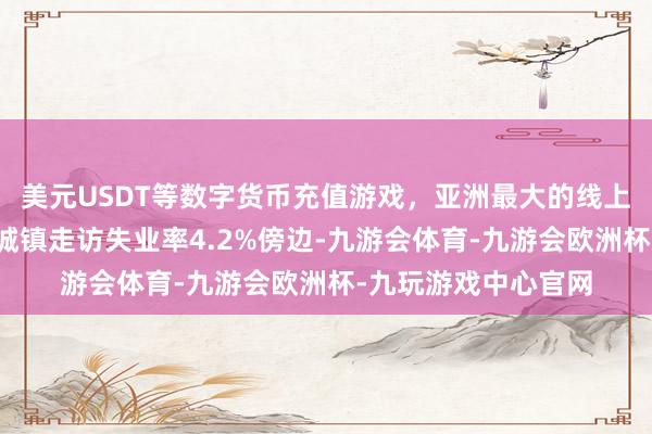 美元USDT等数字货币充值游戏，亚洲最大的线上游戏服务器供应商城镇走访失业率4.2%傍边-九游会体育-九游会欧洲杯-九玩游戏中心官网