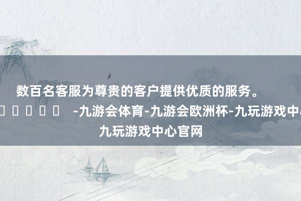 数百名客服为尊贵的客户提供优质的服务。      		  					  -九游会体育-九游会欧洲杯-九玩游戏中心官网