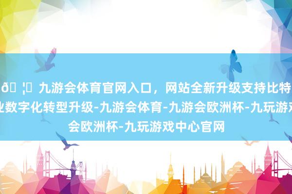 🦄九游会体育官网入口，网站全新升级支持比特币助力行业数字化转型升级-九游会体育-九游会欧洲杯-九玩游戏中心官网
