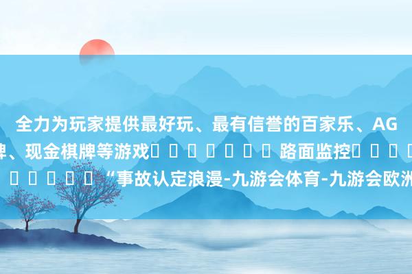 全力为玩家提供最好玩、最有信誉的百家乐、AG真人娱乐游戏、在线棋牌、现金棋牌等游戏							路面监控							“事故认定浪漫-九游会体育-九游会欧洲杯-九玩游戏中心官网