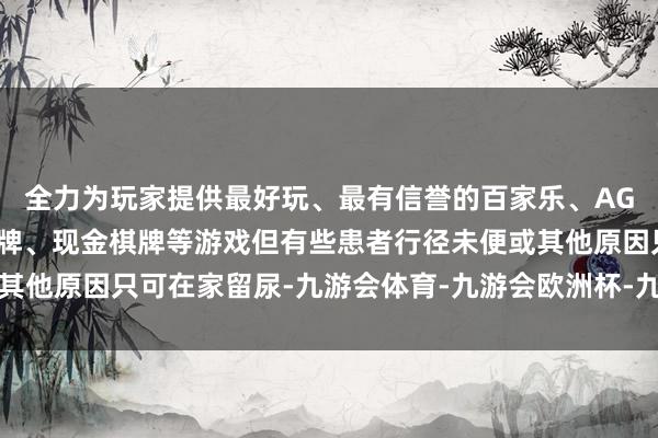 全力为玩家提供最好玩、最有信誉的百家乐、AG真人娱乐游戏、在线棋牌、现金棋牌等游戏但有些患者行径未便或其他原因只可在家留尿-九游会体育-九游会欧洲杯-九玩游戏中心官网