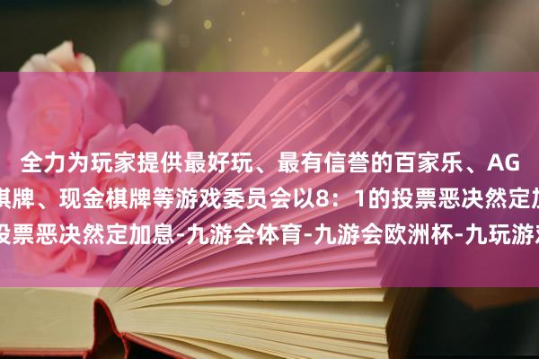 全力为玩家提供最好玩、最有信誉的百家乐、AG真人娱乐游戏、在线棋牌、现金棋牌等游戏委员会以8：1的投票恶决然定加息-九游会体育-九游会欧洲杯-九玩游戏中心官网