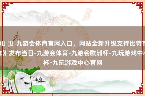 🦄九游会体育官网入口，网站全新升级支持比特币　　《观念》发布当日-九游会体育-九游会欧洲杯-九玩游戏中心官网
