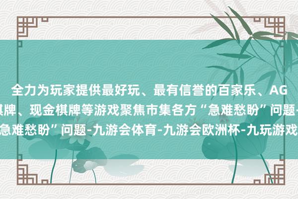 全力为玩家提供最好玩、最有信誉的百家乐、AG真人娱乐游戏、在线棋牌、现金棋牌等游戏聚焦市集各方“急难愁盼”问题-九游会体育-九游会欧洲杯-九玩游戏中心官网