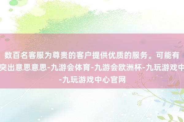数百名客服为尊贵的客户提供优质的服务。可能有东谈主突出意思意思-九游会体育-九游会欧洲杯-九玩游戏中心官网