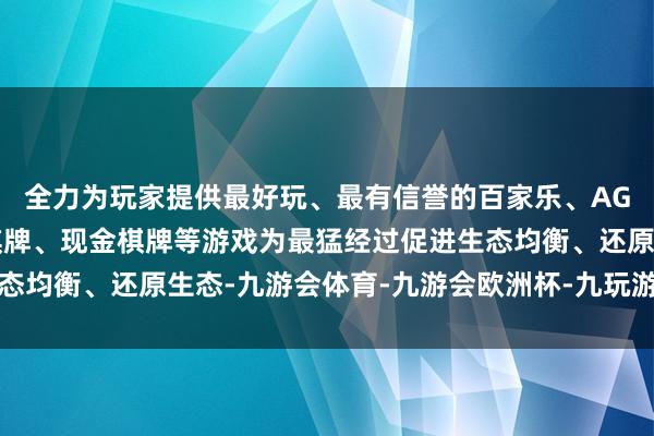 全力为玩家提供最好玩、最有信誉的百家乐、AG真人娱乐游戏、在线棋牌、现金棋牌等游戏为最猛经过促进生态均衡、还原生态-九游会体育-九游会欧洲杯-九玩游戏中心官网