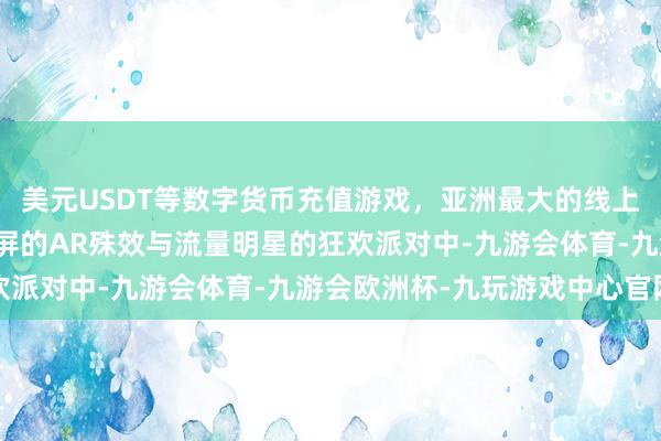 美元USDT等数字货币充值游戏，亚洲最大的线上游戏服务器供应商在满屏的AR殊效与流量明星的狂欢派对中-九游会体育-九游会欧洲杯-九玩游戏中心官网