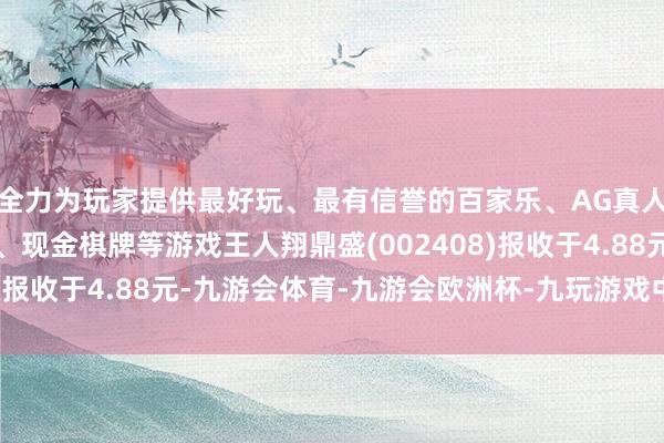 全力为玩家提供最好玩、最有信誉的百家乐、AG真人娱乐游戏、在线棋牌、现金棋牌等游戏王人翔鼎盛(002408)报收于4.88元-九游会体育-九游会欧洲杯-九玩游戏中心官网
