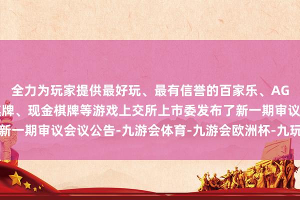 全力为玩家提供最好玩、最有信誉的百家乐、AG真人娱乐游戏、在线棋牌、现金棋牌等游戏上交所上市委发布了新一期审议会议公告-九游会体育-九游会欧洲杯-九玩游戏中心官网