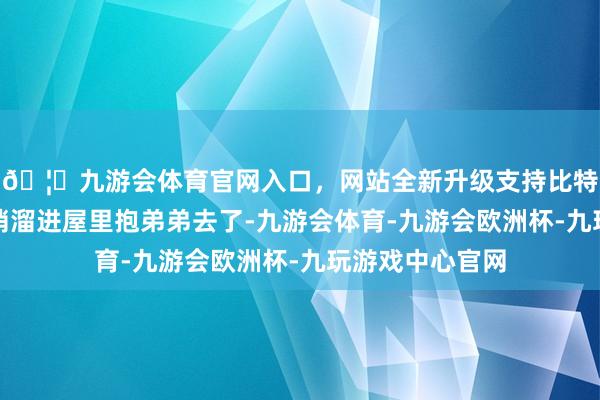 🦄九游会体育官网入口，网站全新升级支持比特币外婆仍是悄悄溜进屋里抱弟弟去了-九游会体育-九游会欧洲杯-九玩游戏中心官网