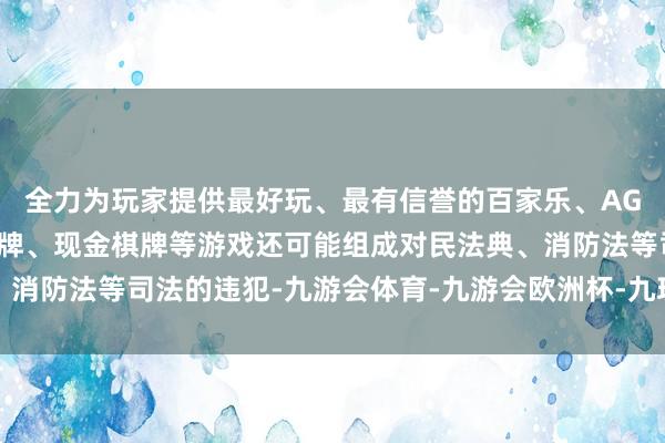 全力为玩家提供最好玩、最有信誉的百家乐、AG真人娱乐游戏、在线棋牌、现金棋牌等游戏还可能组成对民法典、消防法等司法的违犯-九游会体育-九游会欧洲杯-九玩游戏中心官网