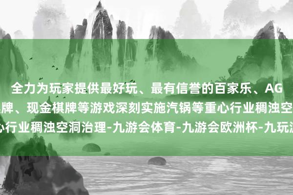 全力为玩家提供最好玩、最有信誉的百家乐、AG真人娱乐游戏、在线棋牌、现金棋牌等游戏深刻实施汽锅等重心行业稠浊空洞治理-九游会体育-九游会欧洲杯-九玩游戏中心官网