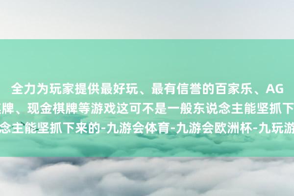 全力为玩家提供最好玩、最有信誉的百家乐、AG真人娱乐游戏、在线棋牌、现金棋牌等游戏这可不是一般东说念主能坚抓下来的-九游会体育-九游会欧洲杯-九玩游戏中心官网
