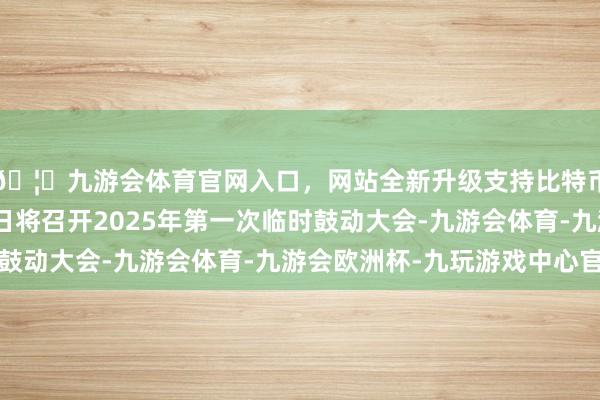 🦄九游会体育官网入口，网站全新升级支持比特币赣锋锂业：3月17日将召开2025年第一次临时鼓动大会-九游会体育-九游会欧洲杯-九玩游戏中心官网