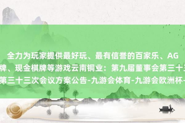 全力为玩家提供最好玩、最有信誉的百家乐、AG真人娱乐游戏、在线棋牌、现金棋牌等游戏云南铜业：第九届董事会第三十三次会议方案公告-九游会体育-九游会欧洲杯-九玩游戏中心官网