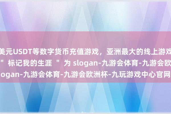 美元USDT等数字货币充值游戏，亚洲最大的线上游戏服务器供应商最初以 ＂ 标记我的生涯 ＂ 为 slogan-九游会体育-九游会欧洲杯-九玩游戏中心官网